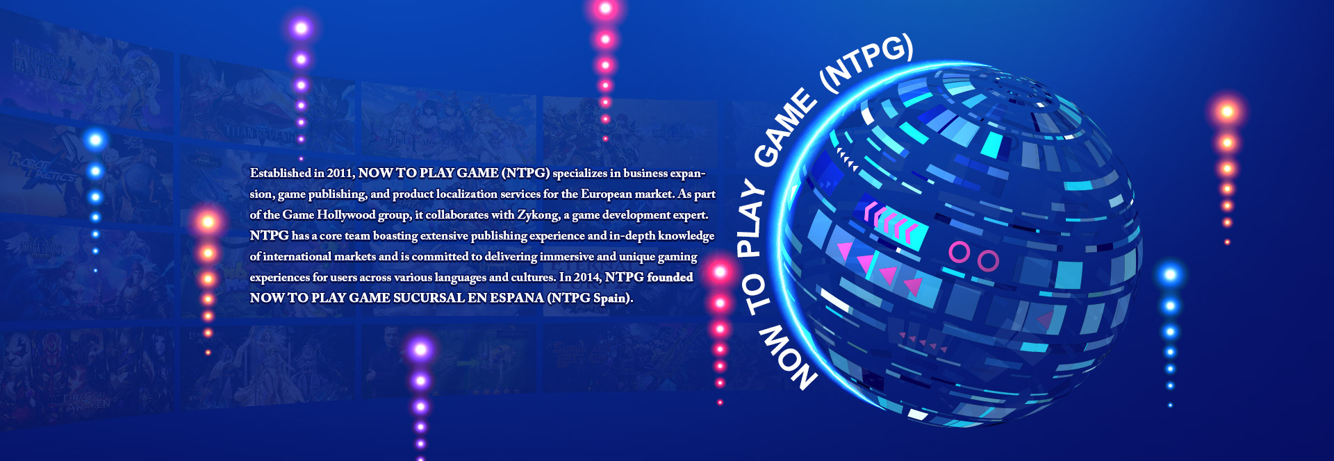 Established in 2011, NOW TO PLAY GAME (NTPG) specializes in business expansion, game publishing, and product localization services for the European market. As part of the Game Hollywood group, it collaborates with Zykong, a game development expert. NTPG has a core team boasting extensive publishing experience and in-depth knowledge of international markets and is committed to delivering immersive and unique gaming experiences for users across various languages and cultures. In 2014, NTPG founded NOW TO PLAY GAME SUCURSAL EN ESPANA (NTPG Spain).
